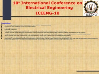 Conclusions:
The spectroscopy analysis before and after laser irradiation at power of 500MW as source of excitation.
Raman spectra shows the following types of changes with irradiation:-
a-The disappearance of same peak.
b-Shift in the peak position.
c-The dependence of some parameters in addition to the activation energy and crystalline on the irradiation power shows different behavior.
-The fiber glass is the element which absorb laser irradiation, the zero percentage fiber glass samples produces almost no change in the Raman spectrum before and after irradiated.
Transparent material allow the laser light to go throw the structure easily, but this type of polymers do not affected by absorption of ultra violet light so it is seem to be suitable binding material.
There is reasonable change in the Raman spectrum of the samples which have the same length to diameter ratio (size) but different amount of fibers.
The laser energy is very high, this high energy rating is stored inside the material, This is the main cause of improvement in the mechanical properties.
the mechanism of laser irradiation as a tool of improving mechanical properties is similar to the cold working mechanism which store mechanical energy in the atoms and the mechanical properties is improved
but in lasers the photon energy is absorbed by atoms and stored inside the structure and also cause significant improvement in the mechanical properties.
10th
International Conference on
Electrical Engineering
ICEENG-10
 