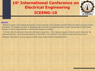 Abstract:
Method to improve the mechanical properties of nano materials, micromaterials and short fibers by indirect exposure to laser
irradiations. The method was done by dipping powder materials in transparent plastics to allow the passage of a laser beam
through it without being absorbed or interact with transparent material.
The laser affect the structure of powder and improve properties, After exposure organic solvent is used to dissociate the
transparent plastics , the treated nanomaterials or short fibers were collected. The method is a physical process free of
pollutants and exhaust, it do not cause economic losses in the amount of material treated.
10th
International Conference on
Electrical Engineering
ICEENG-10
 