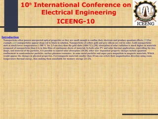 Introduction
Nanoparticles often possess unexpected optical properties as they are small enough to confine their electrons and produce quantum effects.[29]For
example gold nanoparticles appear deep-red to black in solution. Nanoparticles of yellow gold and grey silicon are red in color. Gold nanoparticles
melt at much lower temperatures (~300 °C for 2.5 nm size) than the gold slabs (1064 °C);.[30] Absorption of solar radiation is much higher in materials
composed of nanoparticles than it is in thin films of continuous sheets of material. In both solar PV and solar thermal applications, controlling the size,
shape, and material of the particles, it is possible to control solar absorption [18-20]. other size- dependent property changes include quantum
confinement in semiconductor particles, surface plasmon resonance in some metal particles and super para magnetism in magnetic materials, Which
would appear the changes in physical properties. Ferromagnetic materials smaller than 10 nm can switch their magnetisation direction using room
temperature thermal energy, thus making them unsuitable for memory storage [21-23].
10th
International Conference on
Electrical Engineering
ICEENG-10
 