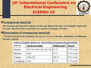 Transparent material
the transparent material is plastic, it does not absorb the laser wavelengths used in the
test and dissolved after the process by mixture of organic solvents.
Dissociation of transparent material
It can be dissolved in a number of organic solvents. n-hexane, n-heptane, cyclohexane,
benzene, toluene
10th
International Conference on
Electrical Engineering
ICEENG-10
 