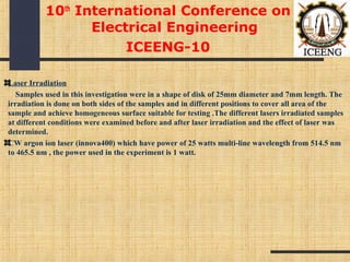 Laser Irradiation
Samples used in this investigation were in a shape of disk of 25mm diameter and 7mm length. The
irradiation is done on both sides of the samples and in different positions to cover all area of the
sample and achieve homogeneous surface suitable for testing .The different lasers irradiated samples
at different conditions were examined before and after laser irradiation and the effect of laser was
determined.
CW argon ion laser (innova400) which have power of 25 watts multi-line wavelength from 514.5 nm
to 465.5 nm , the power used in the experiment is 1 watt.
10th
International Conference on
Electrical Engineering
ICEENG-10
 