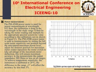 10th
International Conference on
Electrical Engineering
ICEENG-10
Power measurements
The PM-450B power meter is used for
power measurements at wavelength
632.8nm, the calibration is done at the
wavelength in the study range 514nm by
taking the meter reading and multiple by
the appropriate spectral sensitivity value
according to the calibration cure as shown
in Figure (2). The PM-450B power meter
is used in measurements by setting the full
scale meter sensitivity one position beyond
the anticipated maximum power level,
adjust the detector position for maximum
meter output reposition the meter switch to
take advantage of the maximum meter
deflection, this will ensure maximum
accuracy in the measurement the output
impedance 200 Ohms or less on all ranges.
To achieve temperature sensitivity, the
instrument is calibrated at 20°C, the
difference in the range +5° will affect the
accuracy by less than 3%.
 