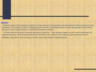 Abstract:
Method to improve the mechanical properties of nano materials, micromaterials and short fibers by indirect exposure to laser
irradiations. The method was done by dipping powder materials in transparent plastics to allow the passage of a laser beam
through it without being absorbed or interact with transparent material.
The laser affect the structure of powder and improve properties, After exposure organic solvent is used to dissociate the
transparent plastics , the treated nanomaterials or short fibers were collected. The method is a physical process free of
pollutants and exhaust, it do not cause economic losses in the amount of material treated.
 