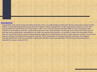 Introduction
Nanoparticles often possess unexpected optical properties as they are small enough to confine their electrons and produce quantum effects.
[29]For example gold nanoparticles appear deep-red to black in solution. Nanoparticles of yellow gold and grey silicon are red in color.
Gold nanoparticles melt at much lower temperatures (~300 °C for 2.5 nm size) than the gold slabs (1064 °C);.[30] Absorption of solar
radiation is much higher in materials composed of nanoparticles than it is in thin films of continuous sheets of material. In both solar PV
and solar thermal applications, controlling the size, shape, and material of the particles, it is possible to control solar absorption [18-20].
other size- dependent property changes include quantum confinement in semiconductor particles, surface plasmon resonance in some metal
particles and super para magnetism in magnetic materials, Which would appear the changes in physical properties. Ferromagnetic
materials smaller than 10 nm can switch their magnetisation direction using room temperature thermal energy, thus making them
unsuitable for memory storage [21-23].
 