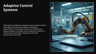 Adaptive Control
Systems
Hebb nets are utilized in adaptive control systems, where
they adjust their behavior based on changing
environments. Their ability to learn from experience
allows engineers to design more responsive systems in
robotics and automation, leading to improved
performance over time.
 