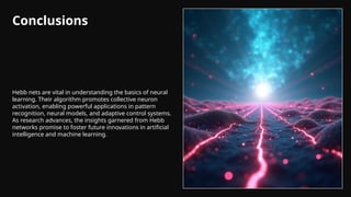 Conclusions
Hebb nets are vital in understanding the basics of neural
learning. Their algorithm promotes collective neuron
activation, enabling powerful applications in pattern
recognition, neural models, and adaptive control systems.
As research advances, the insights garnered from Hebb
networks promise to foster future innovations in artificial
intelligence and machine learning.
 