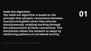 Hebb Net Algorithm
The Hebb net algorithm is based on the
principle that synaptic connections between
neurons strengthen when they activate
simultaneously, enabling learning through
the enhancement of these connections. This
mechanism allows the network to adapt by
reinforcing patterns of correlated activity.
01
 