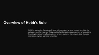 Overview of Hebb's Rule
Hebb's rule posits that synaptic strength increases when a neuron persistently
activates another neuron. This principle facilitates the development of associative
learning in networks, allowing them to form patterns from input data, thereby
mimicking human learning behavior.
 