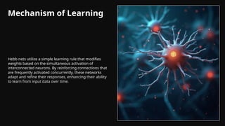 Mechanism of Learning
Hebb nets utilize a simple learning rule that modifies
weights based on the simultaneous activation of
interconnected neurons. By reinforcing connections that
are frequently activated concurrently, these networks
adapt and refine their responses, enhancing their ability
to learn from input data over time.
 
