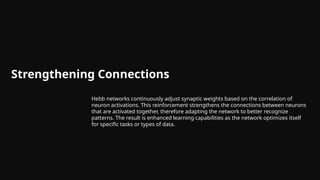 Strengthening Connections
Hebb networks continuously adjust synaptic weights based on the correlation of
neuron activations. This reinforcement strengthens the connections between neurons
that are activated together, therefore adapting the network to better recognize
patterns. The result is enhanced learning capabilities as the network optimizes itself
for specific tasks or types of data.
 