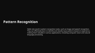 Pattern Recognition
Hebb nets excel in pattern recognition tasks, such as image and speech recognition.
They can effectively learn to identify and classify input patterns based on experience,
making them valuable in various applications, including computer vision and natural
language processing.
 