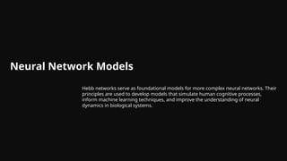Neural Network Models
Hebb networks serve as foundational models for more complex neural networks. Their
principles are used to develop models that simulate human cognitive processes,
inform machine learning techniques, and improve the understanding of neural
dynamics in biological systems.
 