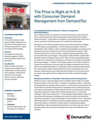 A DemAnDTeC CusTomer suCCess sTory




                                      The Price is Right at H-E-B
                                      with Consumer Demand
                                      Management from DemandTec

                                      Promoting Old-Fashioned Values In a Modern, Competitive
                                      Retail Marketplace
CusTomer overview                     Key to H-E-B’s success is its reputation for consistently low pricing. Over the last few
                                      years, H-E-B’s pricing came under increased pressure when giant discount retailers
Challenge
                                      entered its markets. To help offset this competition, H-E-B partnered with DemandTec in
To thwart the advances of giant
                                      order to provide the merchandising team with a powerful set of pricing tools.
discount retailers, leading grocery
store chain H-E-B needed a more       Reacting to a more complex competitive pricing environment proved to be a challenge
strategic pricing system to support   for H-E-B’s legacy pricing applications. H-E-B’s existing pricing system, a library of
its evolving business strategy        spreadsheets, made it difficult to define competitive pricing strategies and quickly execute
                                      accurate prices across hundreds of stores and tens of thousands of products. While
solution
                                      H-E-B was working on its next set of prices, competitors would preempt those moves
A comprehensive Consumer
                                      with yet another set of price changes. “Pricing data is highly perishable,” explains Mark
Demand Management (CDM)
                                      Bradshaw, Director of Strategic Pricing, H-E-B. “With our previous spreadsheet system,
enterprise software solution from
                                      we could react to information, but sometimes not until after our competitors had changed
DemandTec
                                      their pricing strategies.” In addition, H-E-B’s legacy systems were unable to model and
Key Benefits                          forecast consumer demand, or provide insight into strategic considerations such as the
Ability to simulate and predict       optimum price differential between its private label products and leading national brands.
complex pricing strategies prior to   Nor could the legacy systems systematically track pricing inconsistencies such as if a
implementation, achieve business      particular smaller-sized item was a better deal than the larger size of the same product.
rules compliance, meet financial      As a result, prices started to fall out of alignment with H-E-B’s overall merchandising
objectives, and continually           strategy.
enhance customer satisfaction
                                      Keeping Competitors at Bay With a Next-Generation Pricing System
and price reputation
                                      Retailers can gain a huge advantage over their competition with an ability to accurately
                                      forecast and shape consumer demand. To maintain its competitive position – and protect
                                      its long-standing price reputation with its customers – H-E-B needed a pricing solution that
                                      would enable it to precisely forecast demand, consistently enforce complex pricing rules,
                                      and support its dual objectives of delivering great value for its customers while achieving
CompAny snApshoT
                                      its business objectives for market share and financial performance. To meet these
n   Revenue                           challenges, H-E-B turned to DemandTec. “H-E-B evaluated several software vendors and
    $14.2 Billion                     chose DemandTec because of the features and functions provided by the DemandTec
n   Market Sector                     Lifecycle Pricing solution,” says Scott McClelland, Division President, H-E-B. “DemandTec
    Grocery                           differentiates itself from competitors by providing scaleable software and sophisticated
                                      science that enable our merchants to develop superior merchandising strategies.”
n   Geography
                                      Adds McClelland, “We’ve partnered with DemandTec for over three years now, and are
    Over 300 supermarkets in the
                                      extremely pleased with the quality of the results that our teams have delivered to the
    Southwest U.S. and Mexico
                                      business.”




www.demandtec.com
 