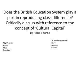 Does the British Education System play a
part in reproducing class difference?
Critically discuss with reference to the
concept of ‘Cultural Capital’
By Hebe Thorne
Key People:
Weber
Marx
Bourdieu
To use in argument:
Reay
Bennett
Collins
 