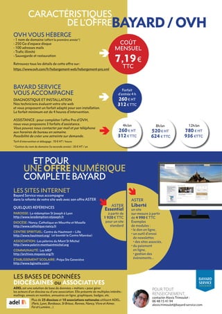 CARACTÉRISTIQUES
DE L’OFFRE
OVH VOUS HÉBERGE
- 1 nom de domaine (offert la première année*)
- 250 Go d’espace disque
- 100 adresses mails
- Trafic illimité
- Sauvegarde et restauration
Retrouvez tous les détails de cette offre sur :
https ://www.ovh.com/fr/hebergement-web/hebergement-pro.xml
BAYARD SERVICE
VOUS ACCOMPAGNE
DIAGNOSTIQUE ET INSTALLATION
Nos techniciens évaluent votre site web
et vous proposent un forfait adapté pour son installation.
Le forfait minimum est de 4 heures d’intervention.
ASSISTANCE : pour compléter l’offre Pro d’OVH,
nous vous proposons 3 forfaits d’assistance.
Vous pouvez nous contacter par mail et par téléphone
aux horaires de bureau en semaine.
Possibilité de créer une astreinte sur demande.
COÛT
MENSUEL
7,19€
TTC
4h/an
260 € HT
312 € TTC
LES SITES INTERNET
Bayard Service vous accompagne
dans la refonte de votre site web avec son offre ASTER 
QUELQUES RÉFÉRENCES
PAROISSE : La rédemption St Joseph à Lyon
http://www.laredemption-stjoseph.fr
DIOCÈSE : Nancy, Catholique en Meurthe et Moselle
http://www.catholique-nancy.fr
CENTRE SPIRITUEL : Centre du Hautmont – Lille
http://www.hautmont.org/ (et bientôt le Centre Manrèse)
ASSOCIATION : Les pèlerins du Mont St Michel
http://www.pelerin-montsaintmichel.org
COMMUNAUTÉ : Les MEP
http://archives.mepasie.org/fr
ÉTABLISSEMENT SCOLAIRE : Prépa Ste Geneviève
http://www.bginette.com/
ASTER
Essentiel
à partir de
1 920 € TTC
pour un site
standard
ASTER
Liberté
un site
sur-mesure à partir
de 4 990 € TTC
Exemples
de modules :
• le don en ligne,
• 
un outil d’envoi
de newsletter,
• 
des sites associés,
• 
du paiement
en ligne,
• 
gestion des
évènements…
ETPOUR
UNE OFFRE NUMÉRIQUE
COMPLÈTE BAYARD
LES BASES DE DONNÉES
DIOCÉSAINES ou ASSOCIATIVES
ADEL est une solution de base de données « métiers » pour gérer
les acteurs d’un diocèse ou d’une association. Elle présente de multiples intérêts :
mailings, envois en nombre, annuaires en ligne, graphiques, badges, etc.
Plus de 25 diocèses et 10 associations nationales utilisent ADEL.
(Paris, Lyon, Bordeaux, St Brieuc, Rennes, Nancy, Vivre et Aimer,
Foi et Lumière…).
POUR TOUT
RENSEIGNEMENT,
contacter Alexis Trimoulet :
06 48 15 41 94
alexis.trimoulet@bayard-service.com
BAYARD
SERVICE
AGENCEBI-MÉDIA
8h/an
520 € HT
624 € TTC
12h/an
780 € HT
936 €TTC
Forfait
d’entrée 4 h
260 € HT
312 € TTC
Tarif d’intervention et débogage : 70 € HT / heure.
* Gestion du nom de domaine (la seconde année) : 20 € HT / an
BAYARD / OVH
 
