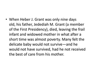 When Heber J. Grant was only nine days old, his father, Jedediah M. Grant (a member of the First Presidency), died, leaving the frail infant and widowed mother in what after a short time was almost poverty. Many felt the delicate baby would not survive—and he would not have survived, had he not received the best of care from his mother. 