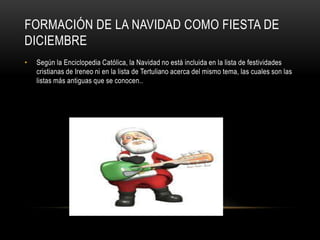 Formación de la Navidad como fiesta de diciembreSegún la Enciclopedia Católica, la Navidad no está incluida en la lista de festividades cristianas de Ireneo ni en la lista de Tertuliano acerca del mismo tema, las cuales son las listas más antiguas que se conocen..