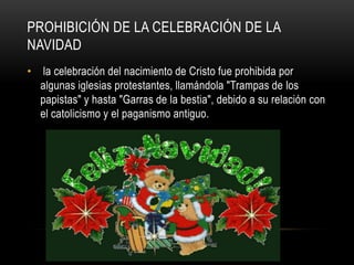 Prohibición de la celebración de la Navidad la celebración del nacimiento de Cristo fue prohibida por algunas iglesias protestantes, llamándola "Trampas de los papistas" y hasta "Garras de la bestia", debido a su relación con el catolicismo y el paganismo antiguo. 