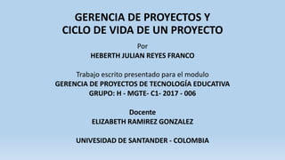 GERENCIA DE PROYECTOS Y
CICLO DE VIDA DE UN PROYECTO
Por
HEBERTH JULIAN REYES FRANCO
Trabajo escrito presentado para el modulo
GERENCIA DE PROYECTOS DE TECNOLOGÍA EDUCATIVA
GRUPO: H - MGTE- C1- 2017 - 006
Docente
ELIZABETH RAMIREZ GONZALEZ
UNIVESIDAD DE SANTANDER - COLOMBIA
 