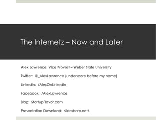 The Internetz – Now and Later


Alex Lawrence: Vice Provost – Weber State University

Twitter: @_AlexLawrence (underscore before my name)

LinkedIn: /AlexOnLinkedIn

Facebook: /AlexLawrence

Blog: StartupFlavor.com

Presentation Download: slideshare.net/
 