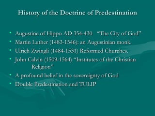 History of the Doctrine of PredestinationHistory of the Doctrine of Predestination
• Augustine of Hippo AD 354-430 “The City of God”Augustine of Hippo AD 354-430 “The City of God”
• Martin Luther (1483-1546): an Augustinian monk.Martin Luther (1483-1546): an Augustinian monk.
• Ulrich Zwingli (1484-1531) Reformed Churches.Ulrich Zwingli (1484-1531) Reformed Churches.
• John Calvin (1509-1564) “Institutes of the ChristianJohn Calvin (1509-1564) “Institutes of the Christian
Religion”Religion”
• A profound belief in the sovereignty of GodA profound belief in the sovereignty of God
• Double Predestination and TULIPDouble Predestination and TULIP
 