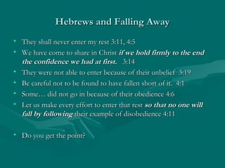 Hebrews and Falling AwayHebrews and Falling Away
• They shall never enter my rest 3:11, 4:5They shall never enter my rest 3:11, 4:5
• We have come to share in ChristWe have come to share in Christ if we hold firmly to the endif we hold firmly to the end
the confidence we had at first.the confidence we had at first. 3:143:14
• They were not able to enter because of their unbelief 3:19They were not able to enter because of their unbelief 3:19
• Be careful not to be found to have fallen short of it. 4:1Be careful not to be found to have fallen short of it. 4:1
• Some… did not go in because of their obedience 4:6Some… did not go in because of their obedience 4:6
• Let us make every effort to enter that restLet us make every effort to enter that rest so that no one willso that no one will
fall by followingfall by following their example of disobedience 4:11their example of disobedience 4:11
• Do you get the point?Do you get the point?
 