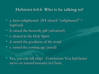 Hebrews 6:4-6 Who is he talking to?Hebrews 6:4-6 Who is he talking to?
• a. been enlightened (NT church “enlightened” =a. been enlightened (NT church “enlightened” =
baptized)baptized)
• b. tasted the heavenly gift (salvation?)b. tasted the heavenly gift (salvation?)
• c. shared in the Holy Spiritc. shared in the Holy Spirit
• d. tasted the goodness of the wordd. tasted the goodness of the word
• e. tasted the coming age (saved)e. tasted the coming age (saved)
• Yes, you can fall away! Conclusion: You had betterYes, you can fall away! Conclusion: You had better
move on toward maturity in Christ.move on toward maturity in Christ.
 