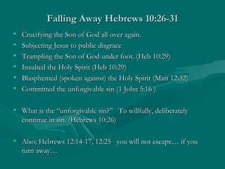 Falling Away Hebrews 10:26-31Falling Away Hebrews 10:26-31
• Crucifying the Son of God all over again.Crucifying the Son of God all over again.
• Subjecting Jesus to public disgraceSubjecting Jesus to public disgrace
• Trampling the Son of God under foot. (Heb 10:29)Trampling the Son of God under foot. (Heb 10:29)
• Insulted the Holy Spirit (Heb 10:29)Insulted the Holy Spirit (Heb 10:29)
• Blasphemed (spoken against) the Holy Spirit (Matt 12:32)Blasphemed (spoken against) the Holy Spirit (Matt 12:32)
• Committed the unforgivable sin (1 John 5:16 )Committed the unforgivable sin (1 John 5:16 )
• What is the “unforgivable sin?” To willfully, deliberatelyWhat is the “unforgivable sin?” To willfully, deliberately
continue in sin. (Hebrews 10:26)continue in sin. (Hebrews 10:26)
• Also; Hebrews 12:14-17, 12:25 you will not escape… if youAlso; Hebrews 12:14-17, 12:25 you will not escape… if you
turn away…turn away…
 