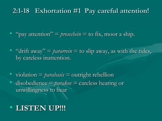 2:1-18 Exhortation #1 Pay careful attention!2:1-18 Exhortation #1 Pay careful attention!
• ““pay attention” =pay attention” = prosecheinprosechein = to fix, moor a ship.= to fix, moor a ship.
• ““drift away” =drift away” = pararreinpararrein = to slip away, as with the tides,= to slip away, as with the tides,
by careless inattention.by careless inattention.
• violation =violation = parabasis =parabasis = outright rebellionoutright rebellion
• disobedience =disobedience = parakoe =parakoe = careless hearing orcareless hearing or
unwillingness to hearunwillingness to hear
• LISTEN UP!!!LISTEN UP!!!
 