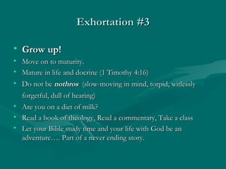 Exhortation #3Exhortation #3
• Grow up!Grow up!
• Move on to maturity.Move on to maturity.
• Mature in life and docrine (1 Timothy 4:16)Mature in life and docrine (1 Timothy 4:16)
• Do not beDo not be nothrosnothros (slow-moving in mind, torpid, witlessly(slow-moving in mind, torpid, witlessly
forgetful, dull of hearing)forgetful, dull of hearing)
• Are you on a diet of milk?Are you on a diet of milk?
• Read a book of theology, Read a commentary, Take a classRead a book of theology, Read a commentary, Take a class
• Let your Bible study time and your life with God be anLet your Bible study time and your life with God be an
adventure…. Part of a never ending story.adventure…. Part of a never ending story.
 