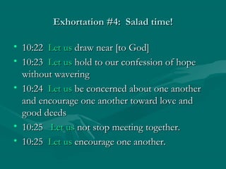 Exhortation #4: Salad time!Exhortation #4: Salad time!
• 10:2210:22 Let usLet us draw near [to God]draw near [to God]
• 10:2310:23 Let usLet us hold to our confession of hopehold to our confession of hope
without waveringwithout wavering
• 10:2410:24 Let usLet us be concerned about one anotherbe concerned about one another
and encourage one another toward love andand encourage one another toward love and
good deedsgood deeds
• 10:2510:25 Let usLet us not stop meeting together.not stop meeting together.
• 10:2510:25 Let usLet us encourage one another.encourage one another.
 