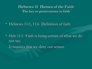 Hebrews 11 Heroes of the FaithHebrews 11 Heroes of the Faith
The key to perseverence is faithThe key to perseverence is faith
• Hebrews 11:1, 11:6 Definition of faithHebrews 11:1, 11:6 Definition of faith
• Heb 11:1 Faith is being certain of what we doHeb 11:1 Faith is being certain of what we do
not see.not see.
It requires that we deny our senses.It requires that we deny our senses.
 