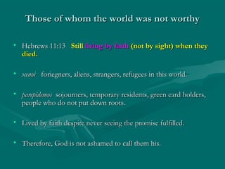 Those of whom the world was not worthyThose of whom the world was not worthy
• Hebrews 11:13Hebrews 11:13 StillStill living by faithliving by faith (not by sight) when they(not by sight) when they
died.died.
• xenoixenoi foriegners, aliens, strangers, refugees in this world.foriegners, aliens, strangers, refugees in this world.
• parepidemosparepidemos sojourners, temporary residents, green card holders,sojourners, temporary residents, green card holders,
people who do not put down roots.people who do not put down roots.
• Lived by faith despite never seeing the promise fulfilled.Lived by faith despite never seeing the promise fulfilled.
• Therefore, God is not ashamed to call them his.Therefore, God is not ashamed to call them his.
 