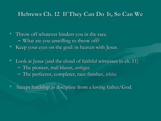 Hebrews Ch. 12 If They Can DoHebrews Ch. 12 If They Can Do It, So Can WeIt, So Can We
• Throw off whatever hinders you in the race.Throw off whatever hinders you in the race.
– What are you unwilling to throw off?What are you unwilling to throw off?
• Keep your eyes on the goal: in heaven with Jesus.Keep your eyes on the goal: in heaven with Jesus.
• Look at Jesus (and the cloud of faithful witnesses in ch. 11)Look at Jesus (and the cloud of faithful witnesses in ch. 11)
– The pioneer, trail blazer,The pioneer, trail blazer, archegos.archegos.
– The perfector, completer, race-finisher,The perfector, completer, race-finisher, teleios.teleios.
• Accept hardship as discipline from a loving father/God.Accept hardship as discipline from a loving father/God.
 
