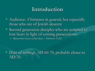 IntroductionIntroduction
• Audience: Christians in general, but especiallyAudience: Christians in general, but especially
those who are of Jewish descentthose who are of Jewish descent
• Second generation disciples who are tempted toSecond generation disciples who are tempted to
lose heart in light of coming persecutions.lose heart in light of coming persecutions.
– Remember those earlier days… Hebrews 10:32Remember those earlier days… Hebrews 10:32
• Date of writing: AD 60-70, probably closer toDate of writing: AD 60-70, probably closer to
AD 70.AD 70.
 