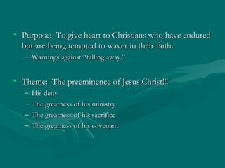 • Purpose: To give heart to Christians who have enduredPurpose: To give heart to Christians who have endured
but are being tempted to waver in their faith.but are being tempted to waver in their faith.
– Warnings against “falling away.”Warnings against “falling away.”
• Theme: The preeminence of Jesus Christ!!!Theme: The preeminence of Jesus Christ!!!
– His deityHis deity
– The greatness of his ministryThe greatness of his ministry
– The greatness of his sacrificeThe greatness of his sacrifice
– The greatness of his covenantThe greatness of his covenant
 