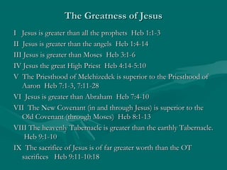 The Greatness of JesusThe Greatness of Jesus
I Jesus is greater than all the prophets Heb 1:1-3I Jesus is greater than all the prophets Heb 1:1-3
II Jesus is greater than the angels Heb 1:4-14II Jesus is greater than the angels Heb 1:4-14
III Jesus is greater than Moses Heb 3:1-6III Jesus is greater than Moses Heb 3:1-6
IV Jesus the great High Priest Heb 4:14-5:10IV Jesus the great High Priest Heb 4:14-5:10
V The Priesthood of Melchizedek is superior to the Priesthood ofV The Priesthood of Melchizedek is superior to the Priesthood of
Aaron Heb 7:1-3, 7:11-28Aaron Heb 7:1-3, 7:11-28
VI Jesus is greater than Abraham Heb 7:4-10VI Jesus is greater than Abraham Heb 7:4-10
VII The New Covenant (in and through Jesus) is superior to theVII The New Covenant (in and through Jesus) is superior to the
Old Covenant (through Moses) Heb 8:1-13Old Covenant (through Moses) Heb 8:1-13
VIII The heavenly Tabernacle is greater than the earthly Tabernacle.VIII The heavenly Tabernacle is greater than the earthly Tabernacle.
Heb 9:1-10Heb 9:1-10
IX The sacrifice of Jesus is of far greater worth than the OTIX The sacrifice of Jesus is of far greater worth than the OT
sacrifices Heb 9:11-10:18sacrifices Heb 9:11-10:18
 