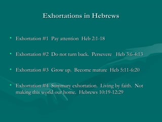 Exhortations in HebrewsExhortations in Hebrews
• Exhortation #1 Pay attention Heb 2:1-18Exhortation #1 Pay attention Heb 2:1-18
• Exhortation #2 Do not turn back. Persevere Heb 3:6-4:13Exhortation #2 Do not turn back. Persevere Heb 3:6-4:13
• Exhortation #3 Grow up. Become mature Heb 5:11-6:20Exhortation #3 Grow up. Become mature Heb 5:11-6:20
• Exhortation #4 Summary exhortation. Living by faith. NotExhortation #4 Summary exhortation. Living by faith. Not
making this world our home. Hebrews 10:19-12:29making this world our home. Hebrews 10:19-12:29
 