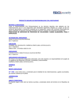 PRODUCTO SEGURO DE RESPONSABILIDAD CIVIL RESTAURANT


MATERIA A ASEGURADA
Cubre la Responsabilidad Civil Extracontractual en los términos descritos más adelante por las
indemnizaciones que el o los asegurados sean declarados legalmente obligado (s) a pagar ya sea por
sentencia ejecutoriada o transacción aceptada por el asegurador cuando sea civilmente responsable por
daños materiales y/o lesiones corporales causados a terceros, producto de la Actividad del Asegurado.
PRESTACION DE SERVICION DE PROVICION DE COLACIONES: CASINO (ALMUERZO), FRIAS Y
ESPECIALES.


ACTIVIDAD DEL ASEGURADO
HEBLYN DALIA SALINAS MUÑOZ
RUT: 7649674-9

UBICACIÓN
NOMBRE DEL MANDANTE: EMPRESA PORTUARIA ANTOFAGASTA
RUT: 73968300-9
DIRECCIÓN: AVENIDA GRECIA S/N

ASEGURADO
CONTRATANTE: HEBLYN DALIA SALINAS MUÑOZ
RUT: 7649674-9

ASEGURADOS ADICIONALES
Se incluye a los siguientes asegurados adicionales, pero sólo respecto a la responsabilidad civil surgida de
la negligencia del asegurado nominado: contratistas y subcontratistas.
EMPRESA PORTUARIA ANTOFAGASTA.

VIGENCIA
Anual

MONTO ASEGURADO

UF 1.000.- como límite único y combinado para la totalidad de las indemnizaciones y gastos acumulados,
por eventos cubiertos por la póliza.

JURISDICCION
Chilena

AMBITO TERRITORIAL
El presente seguro cubre sólo los hechos ocurridos y reclamados dentro del territorio de la República de
Chile.




                                                                                                          1
 