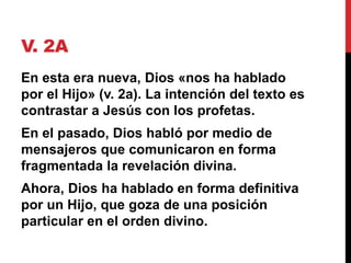 V. 2A
En esta era nueva, Dios «nos ha hablado
por el Hijo» (v. 2a). La intención del texto es
contrastar a Jesús con los profetas.
En el pasado, Dios habló por medio de
mensajeros que comunicaron en forma
fragmentada la revelación divina.
Ahora, Dios ha hablado en forma definitiva
por un Hijo, que goza de una posición
particular en el orden divino.
 