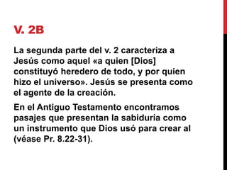 V. 2B
La segunda parte del v. 2 caracteriza a
Jesús como aquel «a quien [Dios]
constituyó heredero de todo, y por quien
hizo el universo». Jesús se presenta como
el agente de la creación.
En el Antiguo Testamento encontramos
pasajes que presentan la sabiduría como
un instrumento que Dios usó para crear al
(véase Pr. 8.22-31).
 