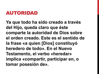 AUTORIDAD
Ya que todo ha sido creado a través
del Hijo, queda claro que éste
comparte la autoridad de Dios sobre
el orden creado. Este es el sentido de
la frase «a quien [Dios] constituyó
heredero de todo». En el Nuevo
Testamento, el verbo «heredar»
implica «compartir, participar en, o
tomar posesión de».
 