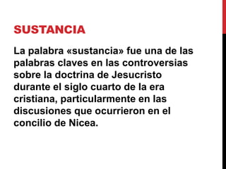 SUSTANCIA
La palabra «sustancia» fue una de las
palabras claves en las controversias
sobre la doctrina de Jesucristo
durante el siglo cuarto de la era
cristiana, particularmente en las
discusiones que ocurrieron en el
concilio de Nicea.
 