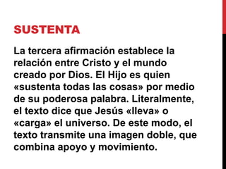 SUSTENTA
La tercera afirmación establece la
relación entre Cristo y el mundo
creado por Dios. El Hijo es quien
«sustenta todas las cosas» por medio
de su poderosa palabra. Literalmente,
el texto dice que Jesús «lleva» o
«carga» el universo. De este modo, el
texto transmite una imagen doble, que
combina apoyo y movimiento.
 