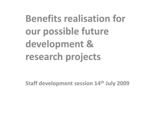 Benefits realisation for our possible future development & research projects Staff development session 14th July 2009 