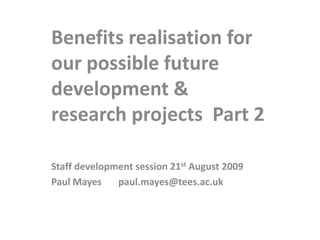 Benefits realisation for our possible future projects       Part 2 Staff development session 21st August 2009 Paul Mayes       paul.mayes@tees.ac.uk 