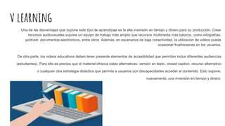 v learning
Una de las desventajas que supone este tipo de aprendizaje es la alta inversión en tiempo y dinero para su producción. Crear
recursos audiovisuales supone un equipo de trabajo más amplio que recursos multimedia más básicos, como infografías,
podcast, documentos electrónicos, entre otros. Además, en escenarios de baja conectividad, la utilización de videos puede
ocasionar frustraciones en los usuarios.
De otra parte, los videos educativos deben tener presente elementos de accesibilidad que permitan incluir diferentes audiencias
(estudiantes). Para ello es preciso que el material ofrezca estas alternativas: versión en texto, closed caption, recurso alternativo
o cualquier otra estrategia didáctica que permita a usuarios con discapacidades acceder al contenido. Esto supone,
nuevamente, una inversión en tiempo y dinero.
 