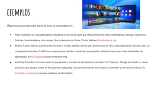 ejemplos
Algunos buenos ejemplos sobre el tema se encuentran en:
● Khan Academy: Es una organización educativa sin ánimo de lucro que ofrece lecciones sobre matemáticas, ciencias, economía y
finanzas, humanidades y otros temas. Sus contenidos son libres. El sitio Web es KhanAcademy.org.
● TedEd: A partir del uso que docentes de todo el mundo estaban dando a la conferencias de TED, esta organización decidió crear un
componente educativo. TedEd es un espacio que permite, a partir de una pequeña conferencia en video, crear actividades de
aprendizaje. En Ed.Ted.com puede conocerse más.
● YouTube Education: Aprovechando la popularidad y robustez de la plataforma de video YouTube.com, Google ha creado un canal
educativo que agrupa videos en tres grandes categorías: educación primaria y secundaria, universidad y formación continua. En
YouTube.com/education puede ampliarse la información.
 