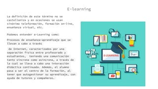 E-learning
La definición de este término no se
castellaniza y en ocasiones se usan
sinónimo teleformación, formación on-line,
enseñanza virtual, etc.
Podemos entender e-Learning como:
Procesos de enseñanza-aprendizaje que se
llevan a cabo a través
de Internet, caracterizados por una
separación física entre profesorado y
estudiantes, teniendo una comunicación
tanto síncrona como asíncrona, a través de
la cual se lleva a cabo una interacción
didáctica continuada. Además, el alumno
pasa a ser el centro de la formación, al
tener que autogestionar su aprendizaje, con
ayuda de tutores y compañeros.
 