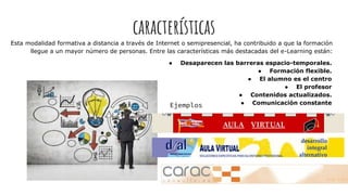 características
Esta modalidad formativa a distancia a través de Internet o semipresencial, ha contribuido a que la formación
llegue a un mayor número de personas. Entre las características más destacadas del e-Learning están:
● Desaparecen las barreras espacio-temporales.
● Formación flexible.
● El alumno es el centro
● El profesor
● Contenidos actualizados.
● Comunicación constanteEjemplos
 